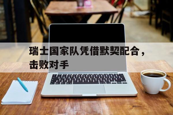 瑞士国家队凭借默契配合，击败对手的简单介绍