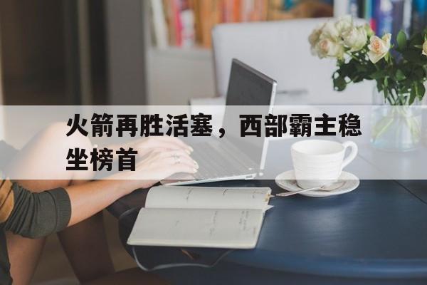 关于火箭再胜活塞，西部霸主稳坐榜首的信息