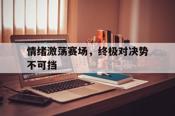 关于情绪激荡赛场，终极对决势不可挡的信息