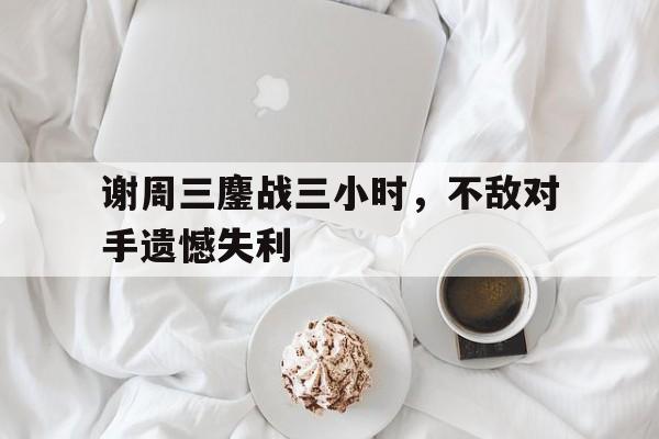 关于谢周三鏖战三小时，不敌对手遗憾失利的信息