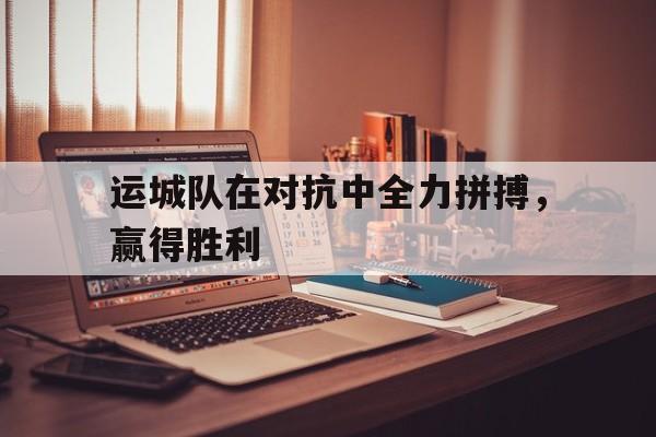 运城队在对抗中全力拼搏，赢得胜利的简单介绍